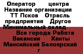 Оператор Call-центра › Название организации ­ ТТ-Псков › Отрасль предприятия ­ Другое › Минимальный оклад ­ 17 000 - Все города Работа » Вакансии   . Ханты-Мансийский,Белоярский г.